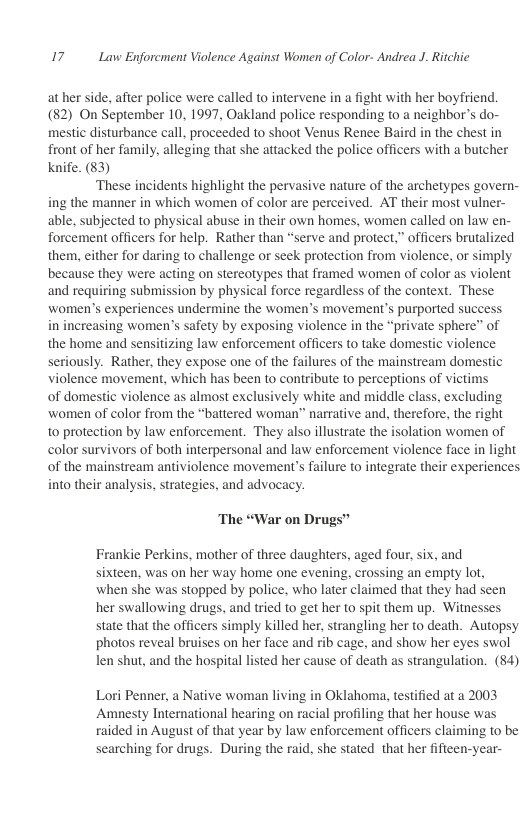 17 Law Enforcment Violence Against Women of Color- Andrea J. Ritchie  ather side, after police were called to intervene in a fight with her boyfriend. (82) On September 10, 1997, Oakland police responding to a neighbor’s do- mestic disturbance call, proceeded to shoot Venus Renee Baird in the chest in front of her family, alleging that she attacked the police officers with a butcher knife. (83)  ‘These incidents highlight the pervasive nature of the archetypes govern- ing the manner in which women of color are perceived. AT their most vulner- able, subjected to physical abuse in their own homes, women called on law en- forcement officers for help. Rather than “serve and protect,” officers brutalized them, either for daring to challenge or seek protection from violence, or simply because they were acting on stereotypes that framed women of color as violent and requiring submission by physical force regardless of the context. These women’s experiences undermine the women’s movement’s purported succes in increasing women’s safety by exposing violence in the “private sphere” of the home and sensitizing law enforcement officers to take domestic violence seriously. Rather, they expose one of the failures of the mainstream domestic violence movement, which has been to contribute to perceptions of victims of domestic violence as almost exclusively white and middle class, excluding women of color from the “battered woman” narrative and, therefore, the right to protection by law enforcement. They also illustrate the isolation women of color survivors of both interpersonal and law enforcement violence face in light of the mainstream antiviolence movement’s failure to integrate their experiences into their analysis, strategies, and advocacy.  The “War on Drugs”  Frankie Perkins, mother of three daughters, aged four, six, and sixteen, was on her way home one evening, crossing an empty lot, when she was stopped by police, who later claimed that they had seen her swallowing drugs, and tried to get her to spit them up. Witnesses state that the officers simply killed her, strangling her to death. Autopsy photos reveal bruises on her face and rib cage, and show her eyes swol len shut, and the hospital listed her cause of death as strangulation. (84)  Lori Penner, a Native woman living in Oklahoma, testified at a 2003 Amnesty International hearing on racial profiling that her house was raided in August of that year by law enforcement officers claiming to be searching for drugs. During the raid, she stated that her fifteen-year- 